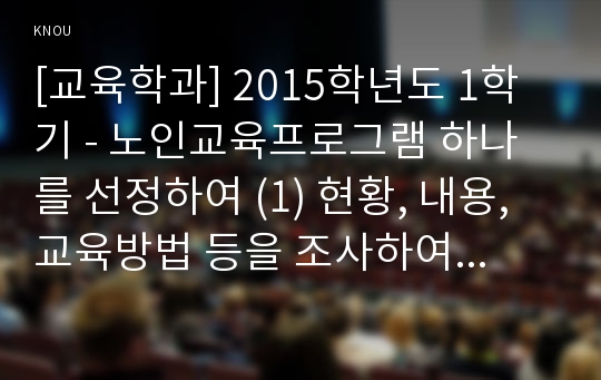 [교육학과] 2015학년도 1학기 - 노인교육프로그램 하나를 선정하여 (1) 현황, 내용, 교육방법 등을 조사하여 기술하고, (2) 이 프로그램이 노인의 신체적, 심리적, 사회적 특성에 적절한지 평가하시오. 그리고 (3) 노인의 특성과 요구에 더 잘 부합되도록 이 프로그램을 개발,운영하려면, 어떻게 보완하면 좋을지 대안을 제시하시오.