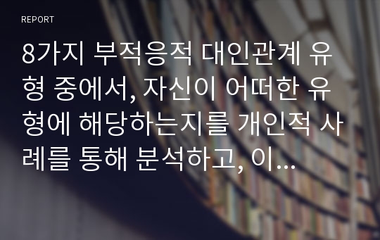 8가지 부적응적 대인관계 유형 중에서, 자신이 어떠한 유형에 해당하는지를 개인적 사례를 통해 분석하고, 이를 개선하기 위해 어떠한 노력을 기울여야 하는지 구체적인 방안을 모색하시오.