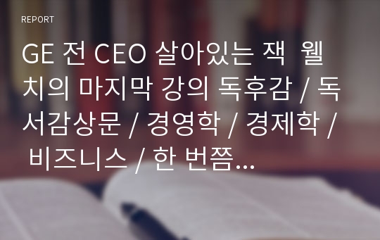 GE 전 CEO 살아있는 잭  웰치의 마지막 강의 독후감 / 독서감상문 / 경영학 / 경제학 / 비즈니스 / 한 번쯤 읽어봐야 할 명서 잭 웰치의 마지막 강의 서적 레포트