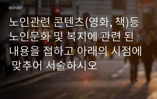 노인관련 콘텐츠(영화, 책)등 노인문화 및 복지에 관련 된 내용을 접하고 아래의 시점에 맞추어 서술하시오