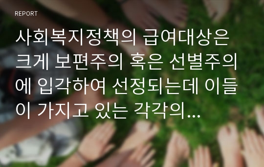 사회복지정책의 급여대상은 크게 보편주의 혹은 선별주의에 입각하여 선정되는데 이들이 가지고 있는 각각의 장단점과 앞으로 우리나라의 사회복지 정책이 지향해야 할 방향