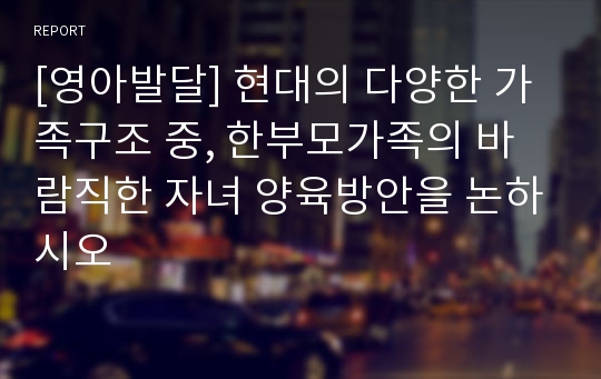 [영아발달] 현대의 다양한 가족구조 중, 한부모가족의 바람직한 자녀 양육방안을 논하시오