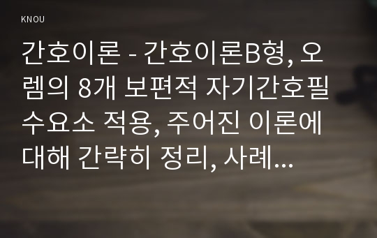 간호이론 - 간호이론B형, 오렘의 8개 보편적 자기간호필수요소 적용, 주어진 이론에 대해 간략히 정리, 사례대상자(만성질환자 : 당뇨, 고혈압, 관절염, 암환자 등)를 선정한 후 인구사회적, 생활습관특성 기술, 대상자에게 이론가의 제시된 주요 개념을 적용하여 사정하고 간호계획 작성, 환자간호와 관련해 이론적용에 따른 결론 (간호이론B형)