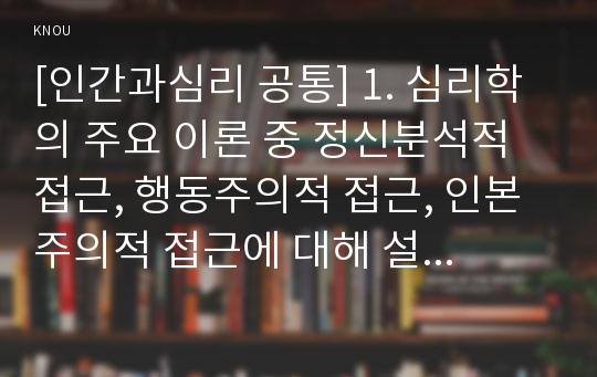 [인간과심리 공통] 1. 심리학의 주요 이론 중 정신분석적 접근, 행동주의적 접근, 인본주의적 접근에 대해 설명하고, 각 이론이 인간의 이상행동과 정신장애에 대해 가지는 관점을 비교하여 설명하시오