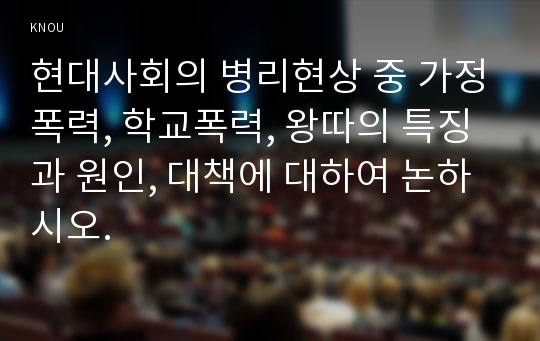 현대사회의 병리현상 중 가정폭력, 학교폭력, 왕따의 특징과 원인, 대책에 대하여 논하시오.