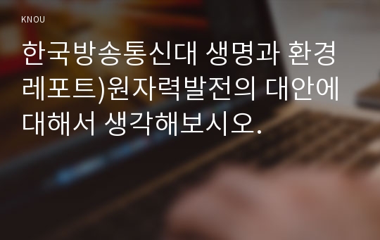 한국방송통신대 생명과 환경 레포트)원자력발전의 대안에 대해서 생각해보시오.