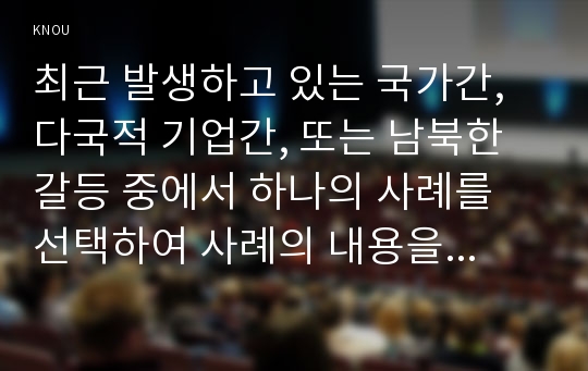 최근 발생하고 있는 국가간, 다국적 기업간, 또는 남북한 갈등 중에서 하나의 사례를 선택하여 사례의 내용을 정리하고 거버넌스 차원에서 선택한 사례를 분석 한 후 향후 전망 또는 해결방안 또는 재발방지책 등에 대한 본인의 의견을 제시하시오.