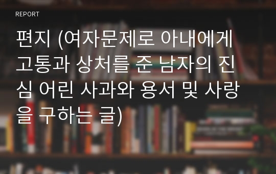 편지 (여자문제로 아내에게 고통과 상처를 준 남자의 진심 어린 사과와 용서 및 사랑을 구하는 글)