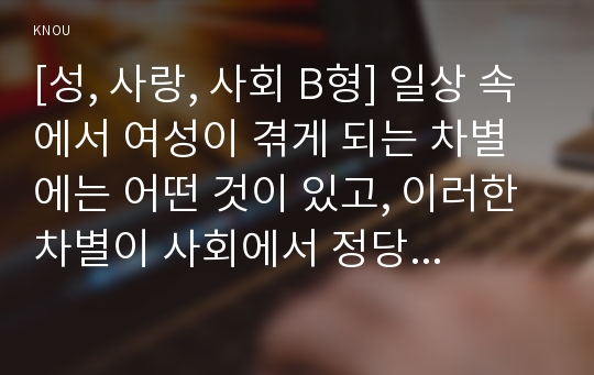 [성, 사랑, 사회 B형] 일상 속에서 여성이 겪게 되는 차별에는 어떤 것이 있고, 이러한 차별이 사회에서 정당화되는 방식은 무엇인지에 대해 구체적인 사례를 들어가면서 서술하시오