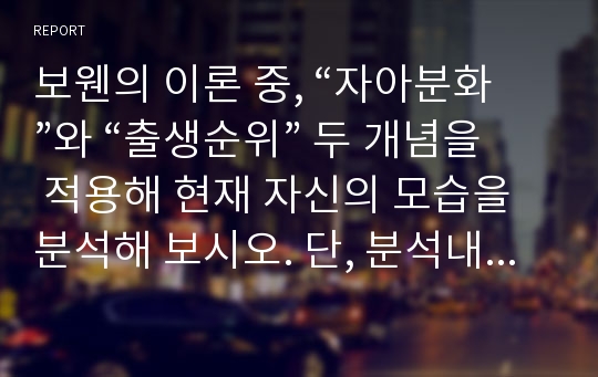 보웬의 이론 중, “자아분화”와 “출생순위” 두 개념을 적용해 현재 자신의 모습을 분석해 보시오. 단, 분석내용에는 아래 제시된 내용이 포함