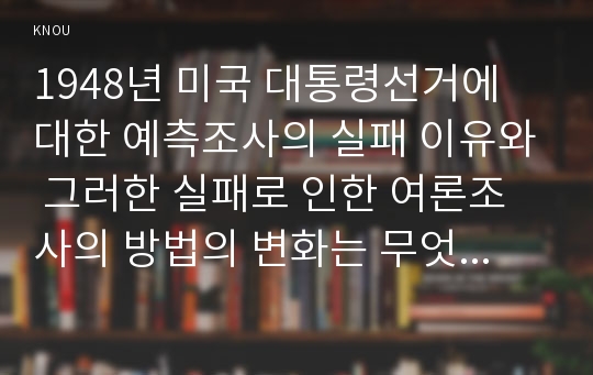 1948년 미국 대통령선거에 대한 예측조사의 실패 이유와 그러한 실패로 인한 여론조사의 방법의 변화는 무엇인지, 전화조사와 온라인 조사의 장단점과 확률추출법과 비확률추출법을 비교하여 장단점을 설명하시오.