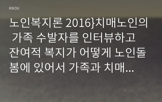 노인복지론 2016}치매노인의 가족 수발자를 인터뷰하고 잔여적 복지가 어떻게 노인돌봄에 있어서 가족과 치매노인에게 영향을 미치는지 분석하시오 실제 인터뷰할 대상이 없을 경우 자신이나 신문 등의 사례를 찾아 조사하시오(노인복지론 2016년 2학기 환경보건학과 교육학과 노인복지론 중간과제물)치매노인의 가족 수발자를 인터뷰하고 잔여적 복지