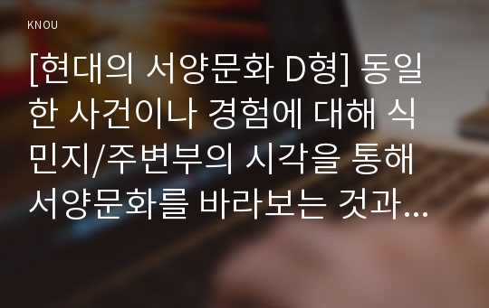 [현대의 서양문화 D형] 동일한 사건이나 경험에 대해 식민지/주변부의 시각을 통해 서양문화를 바라보는 것과 중심부의 시각으로 바라보는 것은 어떤 차이가 있을 수 있는지 구체적인 사례를 들어 논하시오.