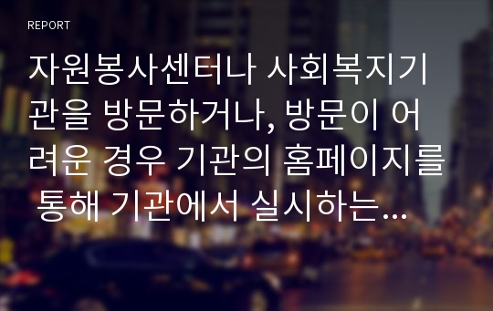 자원봉사센터나 사회복지기관을 방문하거나, 방문이 어려운 경우 기관의 홈페이지를 통해 기관에서 실시하는 자원봉사 프로그램을 자유롭게 한 가지만 선택해서 그에 대한 분석 보고서 작성하시오