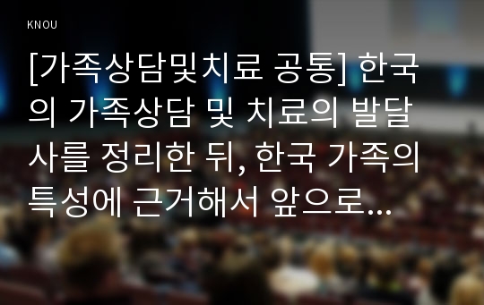 [가족상담및치료 공통] 한국의 가족상담 및 치료의 발달사를 정리한 뒤, 한국 가족의 특성에 근거해서 앞으로의 발전 과제에 대해서 서술하시오 - 한국의 가족상담및치료 발달사, 역사-