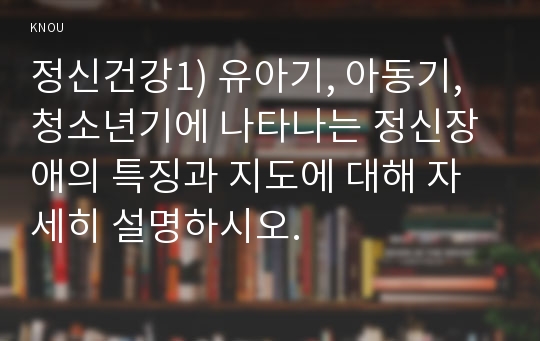 정신건강1) 유아기, 아동기, 청소년기에 나타나는 정신장애의 특징과 지도에 대해 자세히 설명하시오.