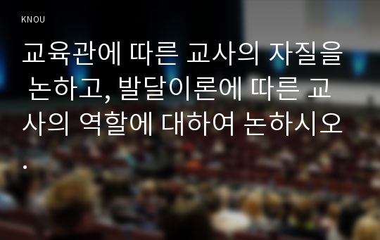 교육관에 따른 교사의 자질을 논하고, 발달이론에 따른 교사의 역할에 대하여 논하시오.