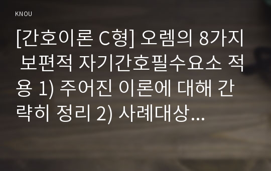 [간호이론 C형] 오렘의 8가지 보편적 자기간호필수요소 적용 1) 주어진 이론에 대해 간략히 정리 2) 사례대상자(만성질환자  당뇨, 고혈압, 관절염, 암환자 등)를 선정한 후 인구사회 및 생활습관특성 기술 3) 중요 개념을 적용하여 대상자 사정 4) 사정에 따른 간호문제와 중재안 기술 5) 결론제시-이론적용에 대한 본인의 의견중심