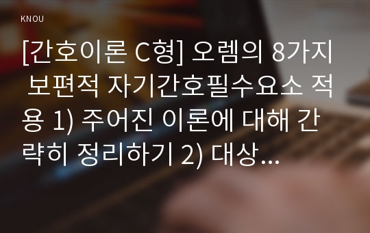 [간호이론 C형] 오렘의 8가지 보편적 자기간호필수요소 적용 1) 주어진 이론에 대해 간략히 정리하기 2) 대상자(만성질환자 당뇨, 고혈압, 관절염, 암환자 등)를 선정한 후 인구 사회적, 생활습관특성 기술하기 3) 대상자에게 이론가의 제시된 주요 개념을 적용하여 사정하기 4) 간호계획 작성 5) 환자간호와 관련해 이론적용에 따른 본인의 결론을 내리시오.