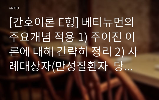 [간호이론 E형] 베티뉴먼의 주요개념 적용 1) 주어진 이론에 대해 간략히 정리 2) 사례대상자(만성질환자  당뇨, 고혈압, 관절염, 암환자 등)를 선정한 후 인구사회 및 생활습관특성 기술 3) 중요 개념을 적용하여 대상자 사정 4) 사정에 따른 간호문제와 중재안 기술 5) 결론제시-이론적용에 대한 본인의 의견중심