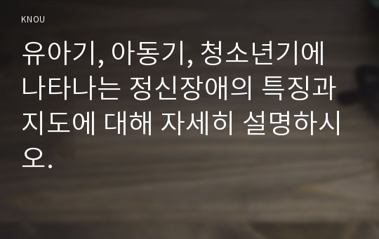 유아기, 아동기, 청소년기에 나타나는 정신장애의 특징과 지도에 대해 자세히 설명하시오.