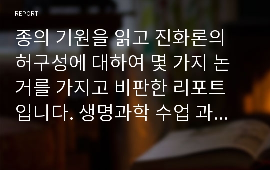 종의 기원을 읽고 진화론의 허구성에 대하여 몇 가지 논거를 가지고 비판한 리포트 입니다. 생명과학 수업 과제였고 A+ 받았습니다.