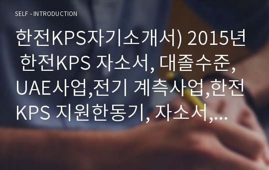 한전KPS자기소개서) 2015년 한전KPS 자소서, 대졸수준, UAE사업,전기 계측사업,한전KPS 지원한동기, 자소서,지원자를 뽑아야하는이유,한전KPS지원분야에 대한 지원자 본인의 직무전문성,소속조직에서 공동과제를 수행하는 과정,한전KPS 신입사원 합격자소서