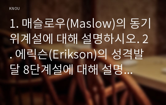 1. 매슬로우(Maslow)의 동기위계설에 대해 설명하시오. 2. 에릭슨(Erikson)의 성격발달 8단계설에 대해 설명하고, 그 교육적 시사점을 논하시오.