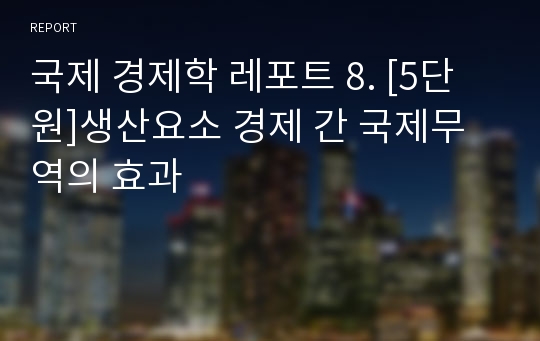 국제 경제학 레포트 8. [5단원]생산요소 경제 간 국제무역의 효과