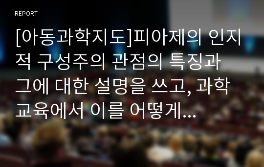 [아동과학지도]피아제의 인지적 구성주의 관점의 특징과 그에 대한 설명을 쓰고, 과학교육에서 이를 어떻게 적용할 수 있을 지 구체적인 예를 들어 본인의 생각을 논하시오