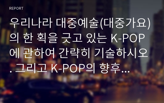 우리나라 대중예술(대중가요)의 한 획을 긋고 있는 K-POP에 관하여 간략히 기술하시오. 그리고 K-POP의 향후 발전 및 숙고 과제 등 본인의 견해를 논의하고 서술하시오