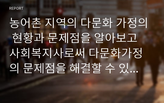 농어촌 지역의 다문화 가정의 현황과 문제점을 알아보고 사회복지사로써 다문화가정의 문제점을 해결할 수 있는 해결방안에 대하여 자신의 의견을 논하시오.