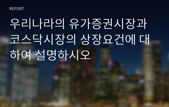 우리나라의 유가증권시장과 코스닥시장의 상장요건에 대하여 설명하시오