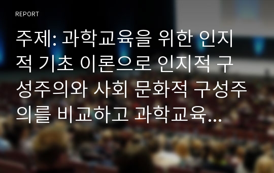 주제: 과학교육을 위한 인지적 기초 이론으로 인지적 구성주의와 사회 문화적 구성주의를 비교하고 과학교육에 적용방식을 논하시오