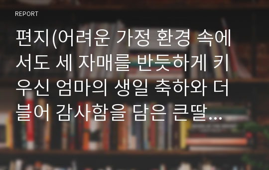 편지(어려운 가정 환경 속에서도 세 자매를 반듯하게 키우신 엄마의 생일 축하와 더블어 감사함을 담은 큰딸의 편지)