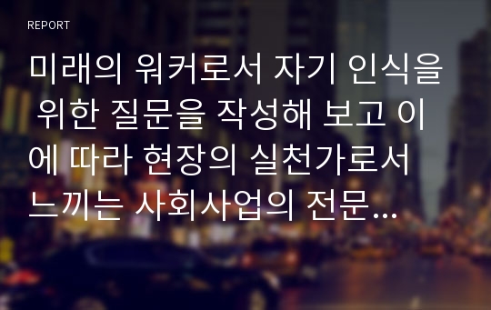 미래의 워커로서 자기 인식을 위한 질문을 작성해 보고 이에 따라 현장의 실천가로서 느끼는 사회사업의 전문적인 가치와 그에 상충되는 개인적인 가치를 서술해 보시오.