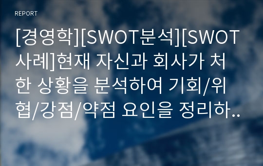 [경영학][SWOT분석][SWOT사례]현재 자신과 회사가 처한 상황을 분석하여 기회/위협/강점/약점 요인을 정리하고 SWOT분석표를 작성하시오.