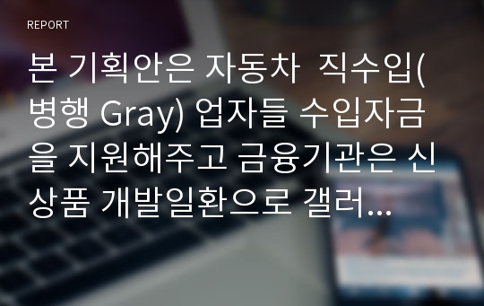 본 기획안은 자동차  직수입(병행 Gray) 업자들 수입자금을 지원해주고 금융기관은 신상품 개발일환으로 갤러리내 상사대표 및 우수딜러를 대상으로 직수입 신차(Gray importer 병행수입자)를 대상으로 자금지원을 하기위해 기획된 안입니다