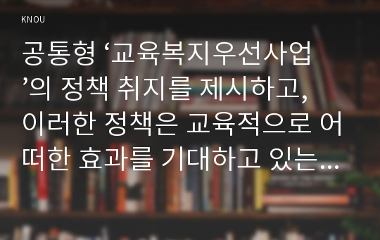 공통형 ‘교육복지우선사업’의 정책 취지를 제시하고, 이러한 정책은 교육적으로 어떠한 효과를 기대하고 있는지, 기대한 효과가 어느 정도 달성되는지, 그리고 향후 어떤 부분 개선을 해야 하는지에 대하여 논의하시오.