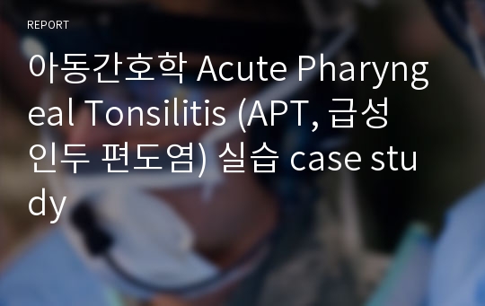 아동간호학 Acute Pharyngeal Tonsilitis (APT, 급성 인두 편도염) 실습 case study