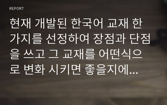 현재 개발된 한국어 교재 한가지를 선정하여 장점과 단점을 쓰고 그 교재를 어떤식으로 변화 시키면 좋을지에 대해서 본인만의 생각을 쓰시오