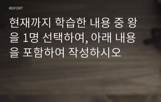 현재까지 학습한 내용 중 왕을 1명 선택하여, 아래 내용을 포함하여 작성하시오