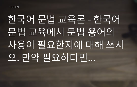 한국어 문법 교육론 - 한국어 문법 교육에서 문법 용어의 사용이 필요한지에 대해 쓰시오. 만약 필요하다면 어느 정도의 문법 용어를 사용해야 하는지 쓰시오.