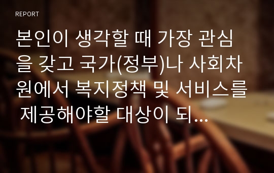 본인이 생각할 때 가장 관심을 갖고 국가(정부)나 사회차원에서 복지정책 및 서비스를 제공해야할 대상이 되는 아동은 어떤 아동이며, 그 이유는 무엇인가?