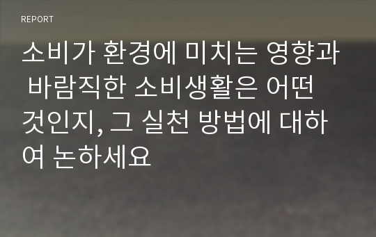 소비가 환경에 미치는 영향과 바람직한 소비생활은 어떤 것인지, 그 실천 방법에 대하여 논하세요