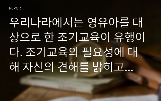 우리나라에서는 영유아를 대상으로 한 조기교육이 유행이다. 조기교육의 필요성에 대해 자신의 견해를 밝히고 동료들과 토론해보시오