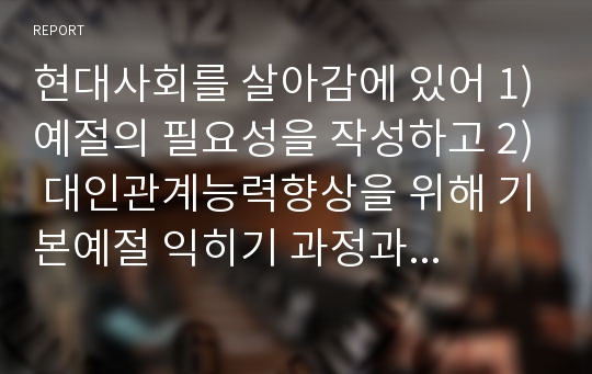 현대사회를 살아감에 있어 1)예절의 필요성을 작성하고 2) 대인관계능력향상을 위해 기본예절 익히기 과정과 호감 가는 이미지메이킹을 위한 용모와 복장 예절을 어떻게 몸에 익혀 실천할 것인지에 대한 계획과 3)실제로 수행한 후에 소감일지를 작성해 주시기 바랍니다.