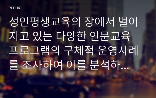 성인평생교육의 장에서 벌어지고 있는 다양한 인문교육 프로그램의 구체적 운영사례를 조사하여 이를 분석하시기 바랍니다. 아울러 향후 인문교육의 발전방향에 대한 의견을 제시해 주시기 바랍니다.