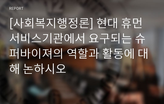 [사회복지행정론] 현대 휴먼서비스기관에서 요구되는 슈퍼바이져의 역할과 활동에 대해 논하시오