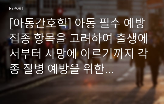 [아동간호학] 아동 필수 예방접종 항목을 고려하여 출생에서부터 사망에 이르기까지 각종 질병 예방을 위한 예방접종과 그 필요성에 대해 설명하시오